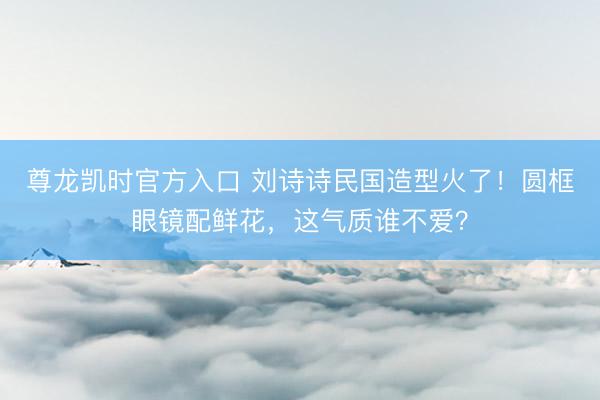 尊龙凯时官方入口 刘诗诗民国造型火了！圆框眼镜配鲜花，这气质谁不爱？