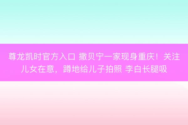 尊龙凯时官方入口 撒贝宁一家现身重庆！关注儿女在意，蹲地给儿子拍照 李白长腿吸