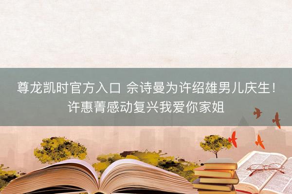 尊龙凯时官方入口 佘诗曼为许绍雄男儿庆生！许惠菁感动复兴我爱你家姐