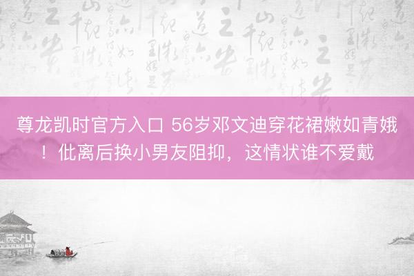 尊龙凯时官方入口 56岁邓文迪穿花裙嫩如青娥！仳离后换小男友阻抑，这情状谁不爱戴