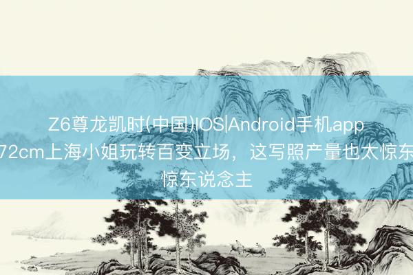 Z6尊龙凯时(中国)IOS|Android手机app下载 172cm上海小姐玩转百变立场，这写照产量也太惊东说念主