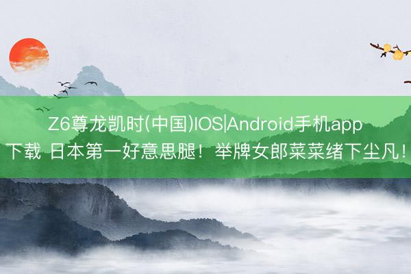 Z6尊龙凯时(中国)IOS|Android手机app下载 日本第一好意思腿！举牌女郎菜菜绪下尘凡！