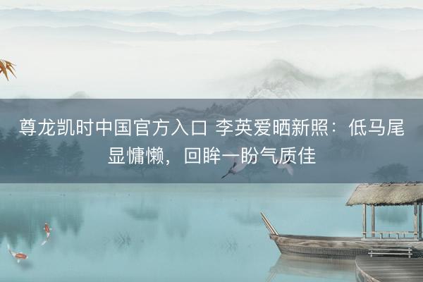 尊龙凯时中国官方入口 李英爱晒新照：低马尾显慵懒，回眸一盼气质佳