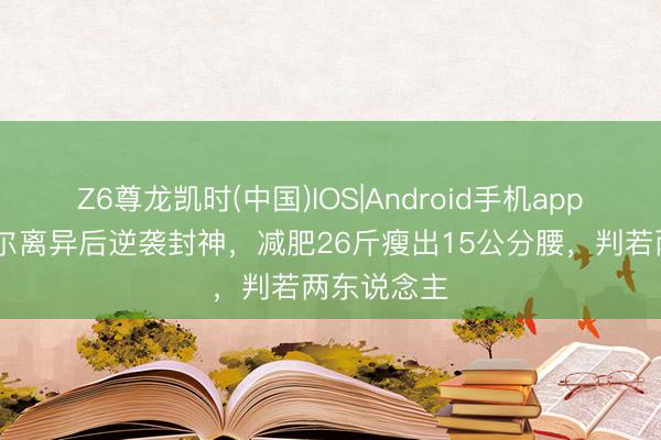 Z6尊龙凯时(中国)IOS|Android手机app下载 傅首尔离异后逆袭封神，减肥26斤瘦出15公分腰，判若两东说念主