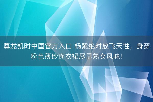 尊龙凯时中国官方入口 杨紫绝对放飞天性，身穿粉色薄纱连衣裙尽显熟女风味！