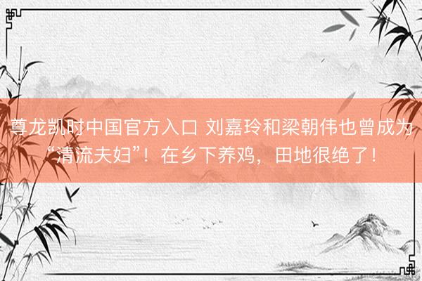 尊龙凯时中国官方入口 刘嘉玲和梁朝伟也曾成为“清流夫妇”！在乡下养鸡，田地很绝了！