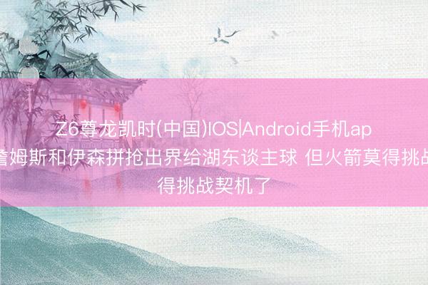 Z6尊龙凯时(中国)IOS|Android手机app下载 詹姆斯和伊森拼抢出界给湖东谈主球 但火箭莫得挑战契机了