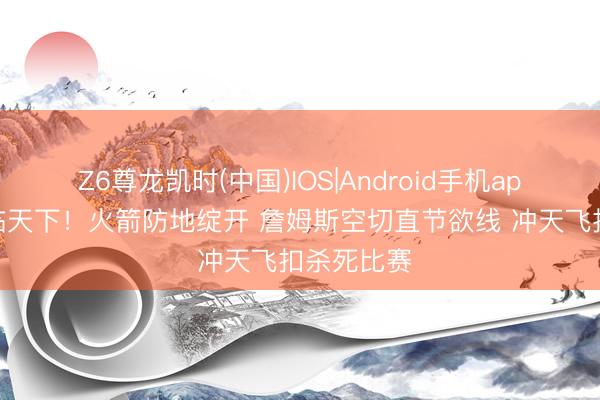 Z6尊龙凯时(中国)IOS|Android手机app下载 君临天下！火箭防地绽开 詹姆斯空切直节欲线 冲天飞扣杀死比赛