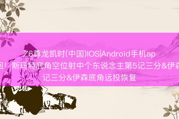 Z6尊龙凯时(中国)IOS|Android手机app下载 有来有回！斯玛特底角空位射中个东说念主第5记三分&伊森底角远投恢复