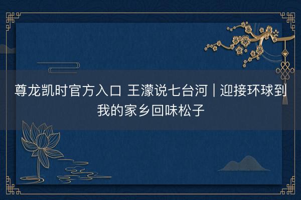 尊龙凯时官方入口 王濛说七台河 | 迎接环球到我的家乡回味松子