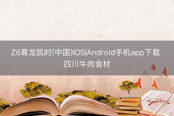Z6尊龙凯时(中国)IOS|Android手机app下载 四川牛肉食材