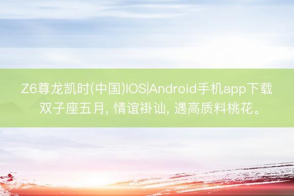 Z6尊龙凯时(中国)IOS|Android手机app下载 双子座五月， 情谊褂讪， 遇高质料桃花。