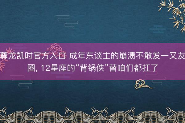 尊龙凯时官方入口 成年东谈主的崩溃不敢发一又友圈， 12星座的“背锅侠”替咱们都扛了