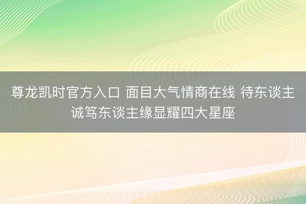 尊龙凯时官方入口 面目大气情商在线 待东谈主诚笃东谈主缘显耀四大星座