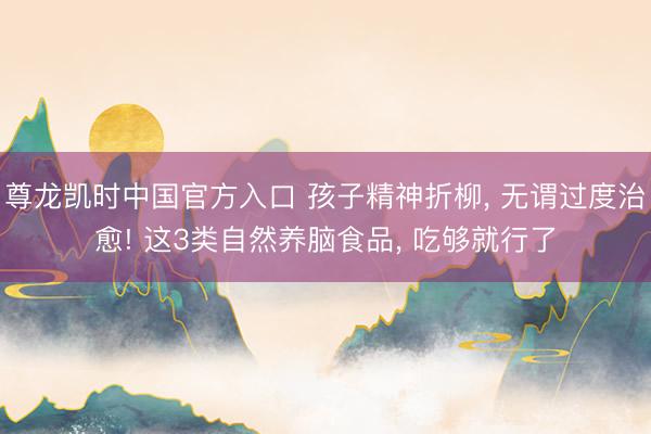 尊龙凯时中国官方入口 孩子精神折柳， 无谓过度治愈! 这3类自然养脑食品， 吃够就行了
