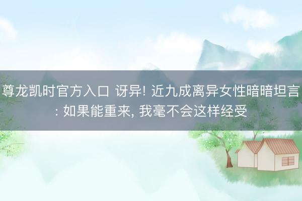尊龙凯时官方入口 讶异! 近九成离异女性暗暗坦言: 如果能重来， 我毫不会这样经受