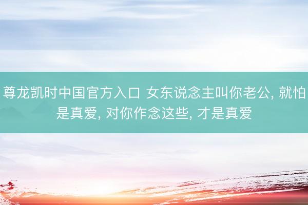 尊龙凯时中国官方入口 女东说念主叫你老公， 就怕是真爱， 对你作念这些， 才是真爱