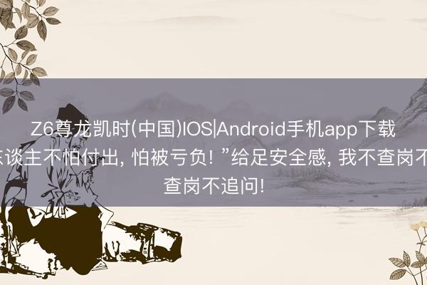 Z6尊龙凯时(中国)IOS|Android手机app下载 “女东谈主不怕付出， 怕被亏负! ”给足安全感， 我不查岗不追问!