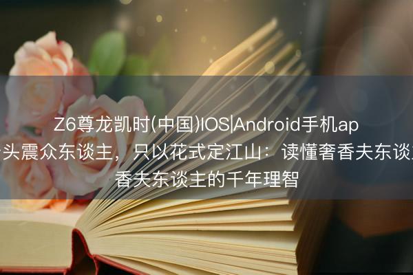 Z6尊龙凯时(中国)IOS|Android手机app下载 不凭矛头震众东谈主，只以花式定江山：读懂奢香夫东谈主的千年理智