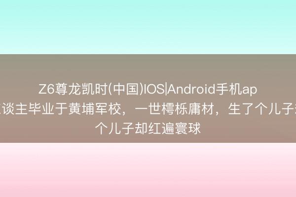 Z6尊龙凯时(中国)IOS|Android手机app下载 此东谈主毕业于黄埔军校，一世樗栎庸材，生了个儿子却红遍寰球