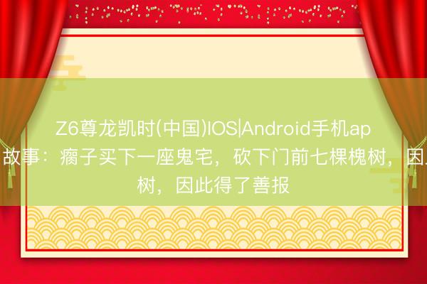 Z6尊龙凯时(中国)IOS|Android手机app下载 民间故事：瘸子买下一座鬼宅，砍下门前七棵槐树，因此得了善报