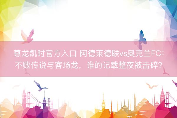 尊龙凯时官方入口 阿德莱德联vs奥克兰FC：不败传说与客场龙，谁的记载整夜被击碎？