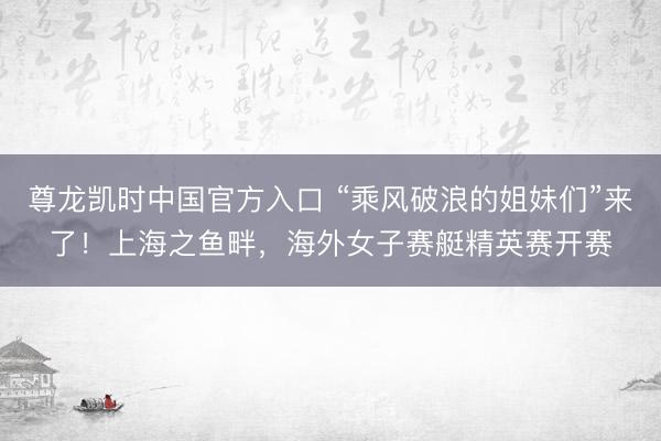 尊龙凯时中国官方入口 “乘风破浪的姐妹们”来了！上海之鱼畔，海外女子赛艇精英赛开赛