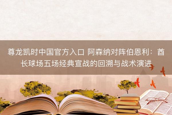 尊龙凯时中国官方入口 阿森纳对阵伯恩利：酋长球场五场经典宣战的回溯与战术演进