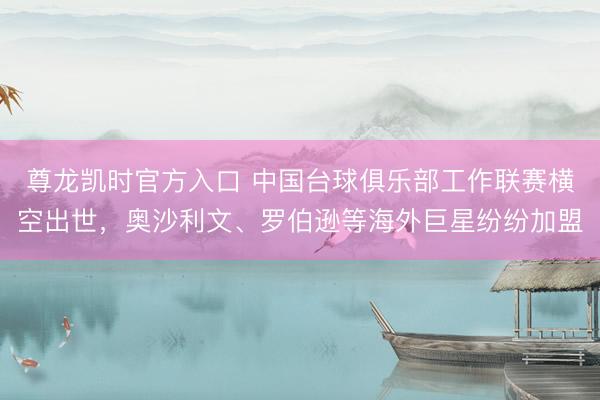 尊龙凯时官方入口 中国台球俱乐部工作联赛横空出世，奥沙利文、罗伯逊等海外巨星纷纷加盟