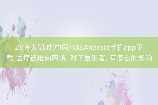 Z6尊龙凯时(中国)IOS|Android手机app下载 医疗被推向商场， 对下层患者， 有怎么的影响