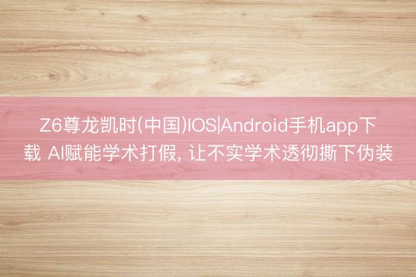 Z6尊龙凯时(中国)IOS|Android手机app下载 AI赋能学术打假， 让不实学术透彻撕下伪装
