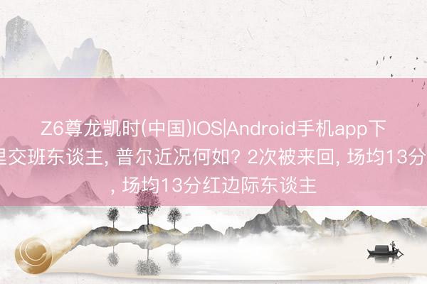 Z6尊龙凯时(中国)IOS|Android手机app下载 夙昔的库里交班东谈主， 普尔近况何如? 2次被来回， 场均13分红边际东谈主