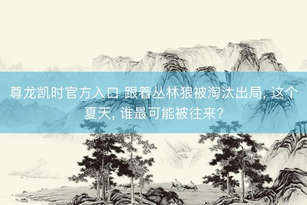 尊龙凯时官方入口 跟着丛林狼被淘汰出局， 这个夏天， 谁最可能被往来?