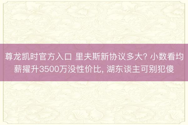 尊龙凯时官方入口 里夫斯新协议多大? 小数看均薪擢升3500万没性价比， 湖东谈主可别犯傻
