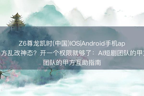 Z6尊龙凯时(中国)IOS|Android手机app下载 怕甲方乱改神态？开一个权限就够了：AI短剧团队的甲方互助指南