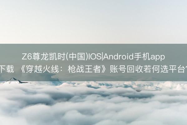Z6尊龙凯时(中国)IOS|Android手机app下载 《穿越火线：枪战王者》账号回收若何选平台？