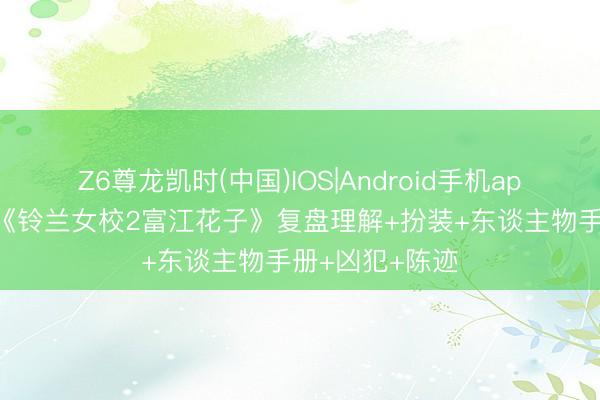 Z6尊龙凯时(中国)IOS|Android手机app下载 脚本杀《铃兰女校2富江花子》复盘理解+扮装+东谈主物手册+凶犯+陈迹