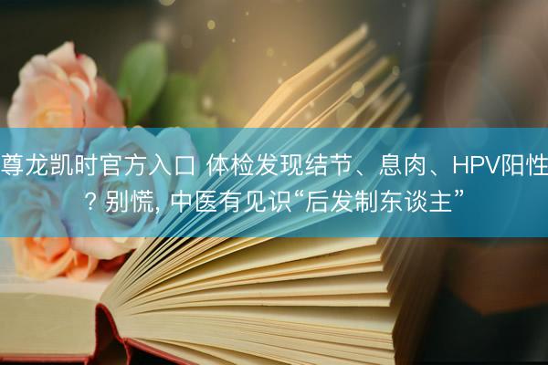 尊龙凯时官方入口 体检发现结节、息肉、HPV阳性? 别慌， 中医有见识“后发制东谈主”