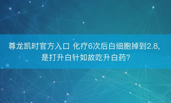 尊龙凯时官方入口 化疗6次后白细胞掉到2.8， 是打升白针如故吃升白药?