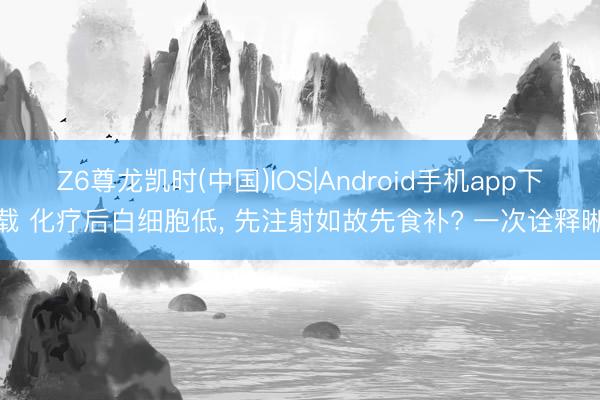 Z6尊龙凯时(中国)IOS|Android手机app下载 化疗后白细胞低, 先注射如故先食补? 一次诠释晰
