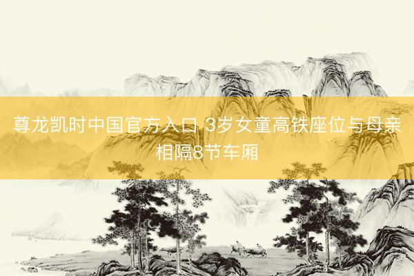 尊龙凯时中国官方入口 3岁女童高铁座位与母亲相隔8节车厢