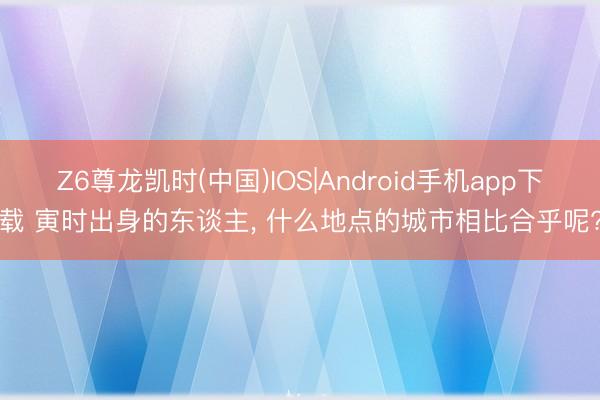 Z6尊龙凯时(中国)IOS|Android手机app下载 寅时出身的东谈主， 什么地点的城市相比合乎呢?