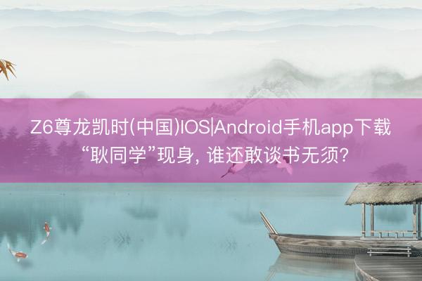 Z6尊龙凯时(中国)IOS|Android手机app下载 “耿同学”现身， 谁还敢谈书无须?
