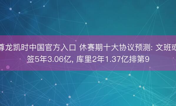 尊龙凯时中国官方入口 休赛期十大协议预测: 文班或签5年3.06亿， 库里2年1.37亿排第9