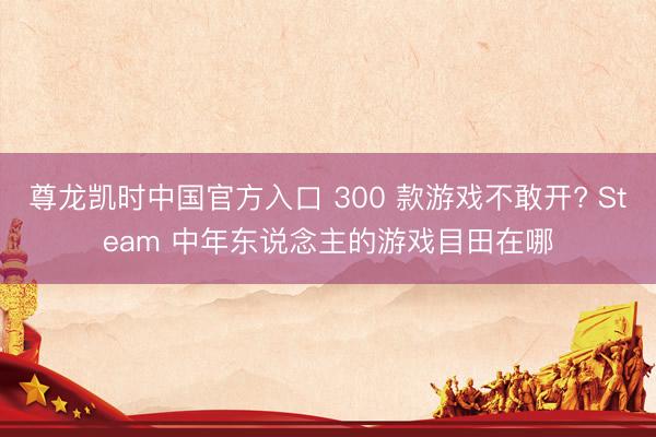 尊龙凯时中国官方入口 300 款游戏不敢开? Steam 中年东说念主的游戏目田在哪