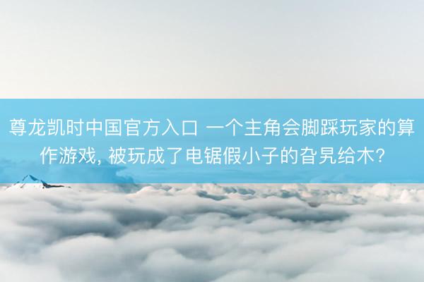 尊龙凯时中国官方入口 一个主角会脚踩玩家的算作游戏， 被玩成了电锯假小子的旮旯给木?