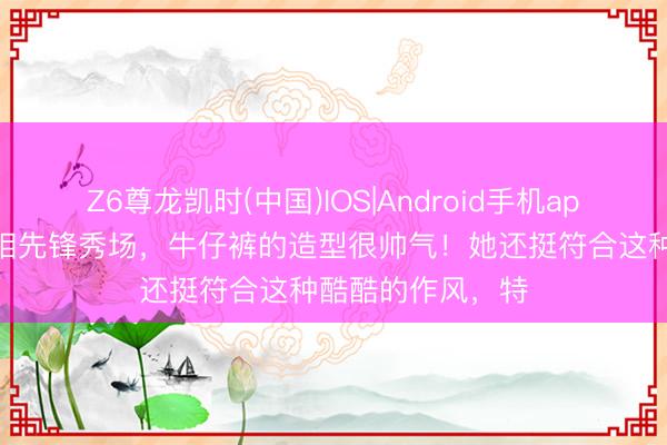 Z6尊龙凯时(中国)IOS|Android手机app下载 谷爱凌亮相先锋秀场，牛仔裤的造型很帅气！她还挺符合这种酷酷的作风，特