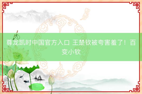 尊龙凯时中国官方入口 王楚钦被夸害羞了！百变小钦