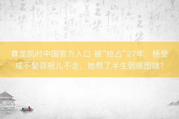 尊龙凯时中国官方入口 被“抢占”27年，杨受成不娶容祖儿不走，她熬了半生到底图啥？