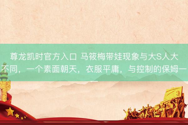 尊龙凯时官方入口 马筱梅带娃现象与大S人大不同，一个素面朝天，衣服平庸，与控制的保姆一